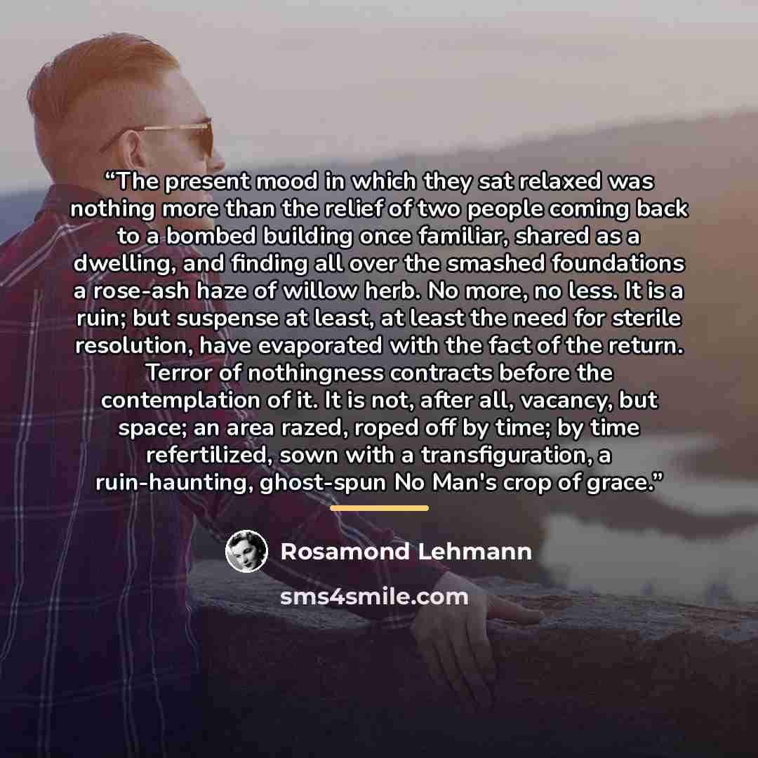 “The present mood in which they sat relaxed was nothing more than the relief of two people coming back to a bombed building once familiar, shared as a dwelling, and finding all over the smashed foundations a rose-ash haze of willow herb. No more, no less. It is a ruin; but suspense at least, at…” quote by Rosamond Lehmann