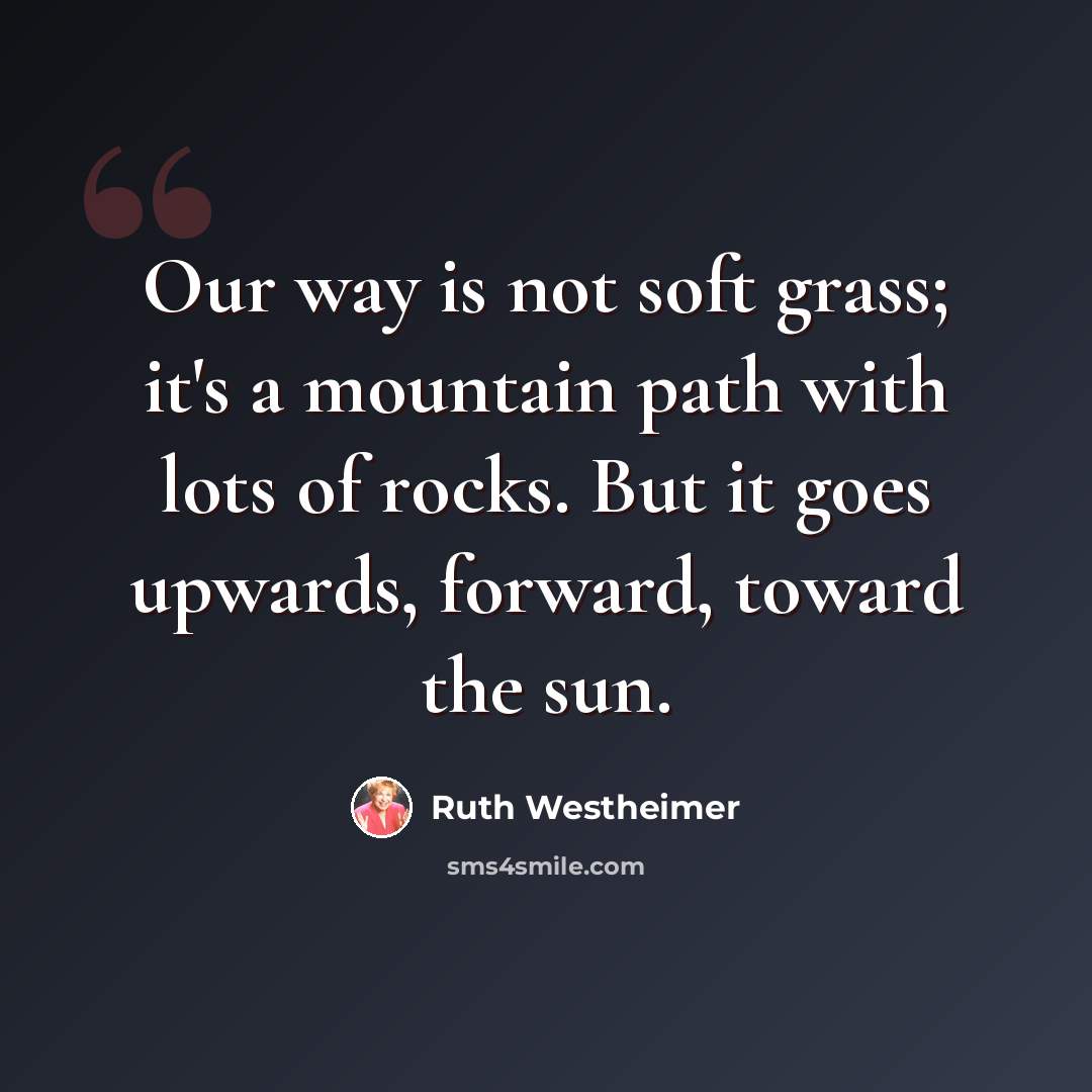 “Our way is not soft grass; it's a mountain path with lots of rocks. But it goes upwards, forward, toward the sun.” quote by Ruth Westheimer