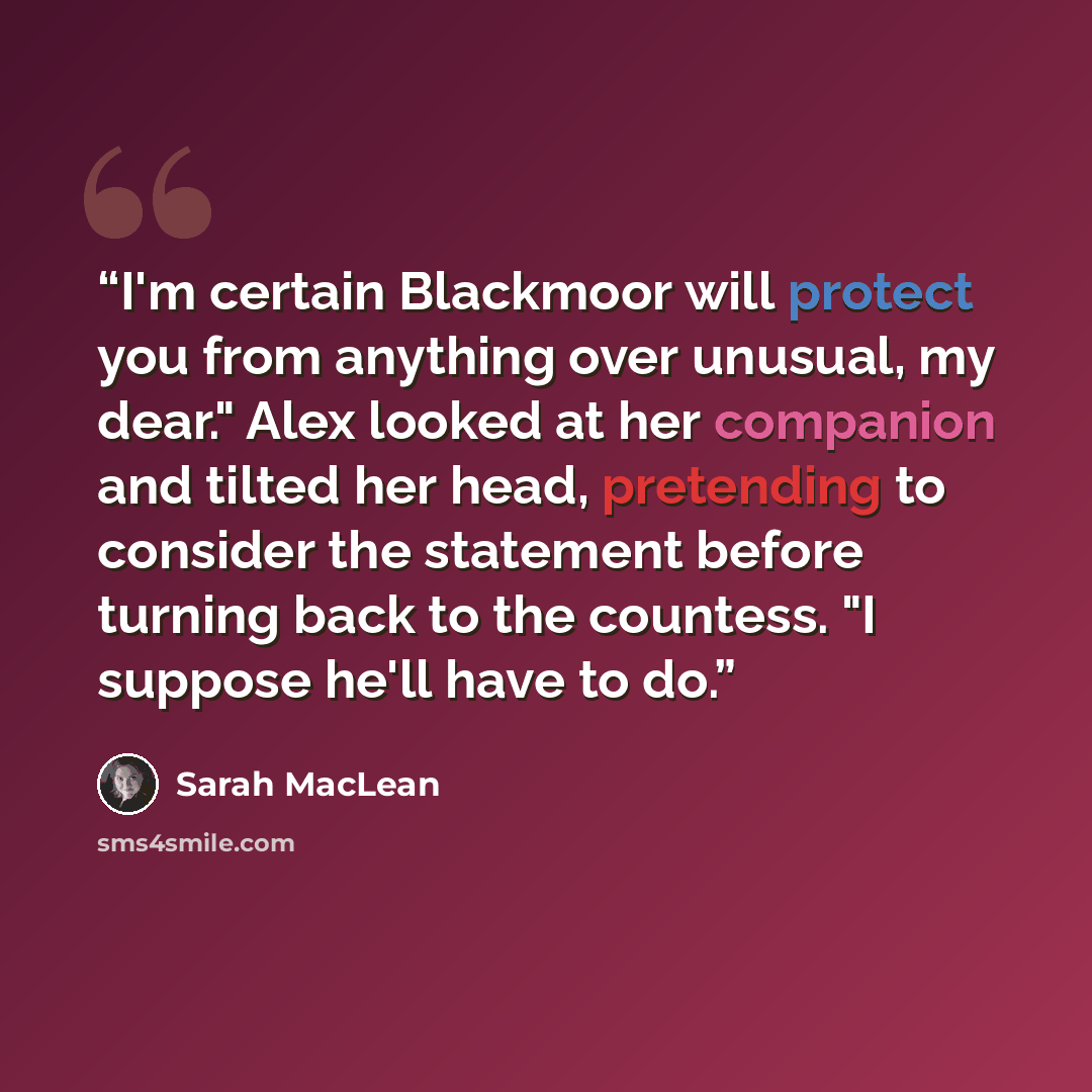 “I'm certain Blackmoor will protect you from anything over unusual, my dear." Alex looked at her companion and tilted her head, pretending to consider the statement before turning back to the countess. "I suppose he'll have to do.” quote by Sarah MacLean