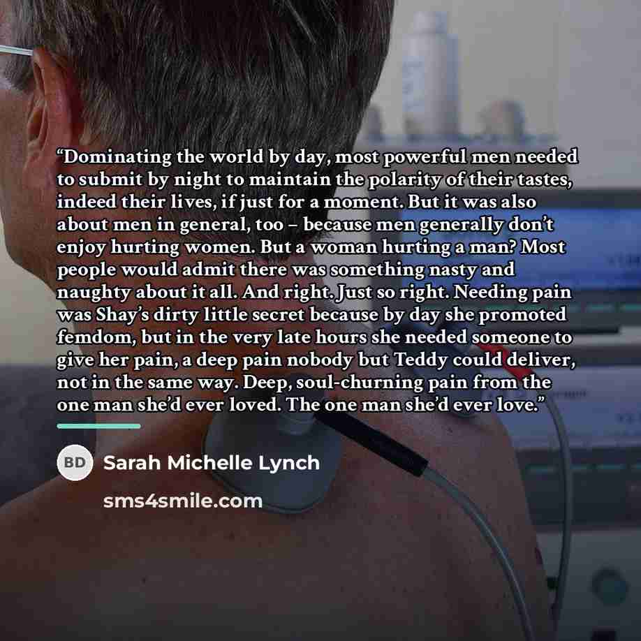 “Dominating the world by day, most powerful men needed to submit by night to maintain the polarity of their tastes, indeed their lives, if just for a moment. But it was also about men in general, too – because men generally don’t enjoy hurting women. But a woman hurting a man? Most people would…” quote by Sarah Michelle Lynch