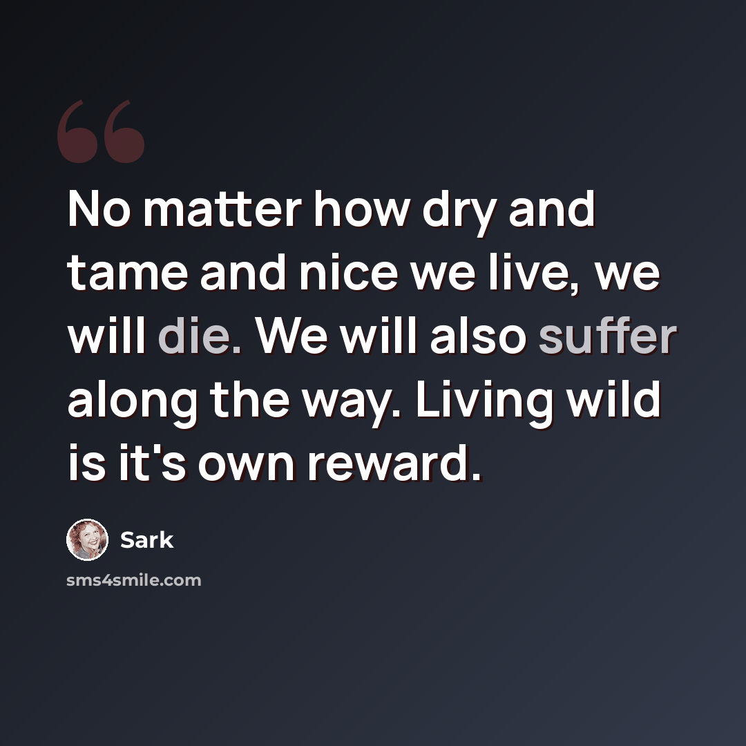 “No matter how dry and tame and nice we live, we will die. We will also suffer along the way. Living wild is it's own reward.” quote by Sark