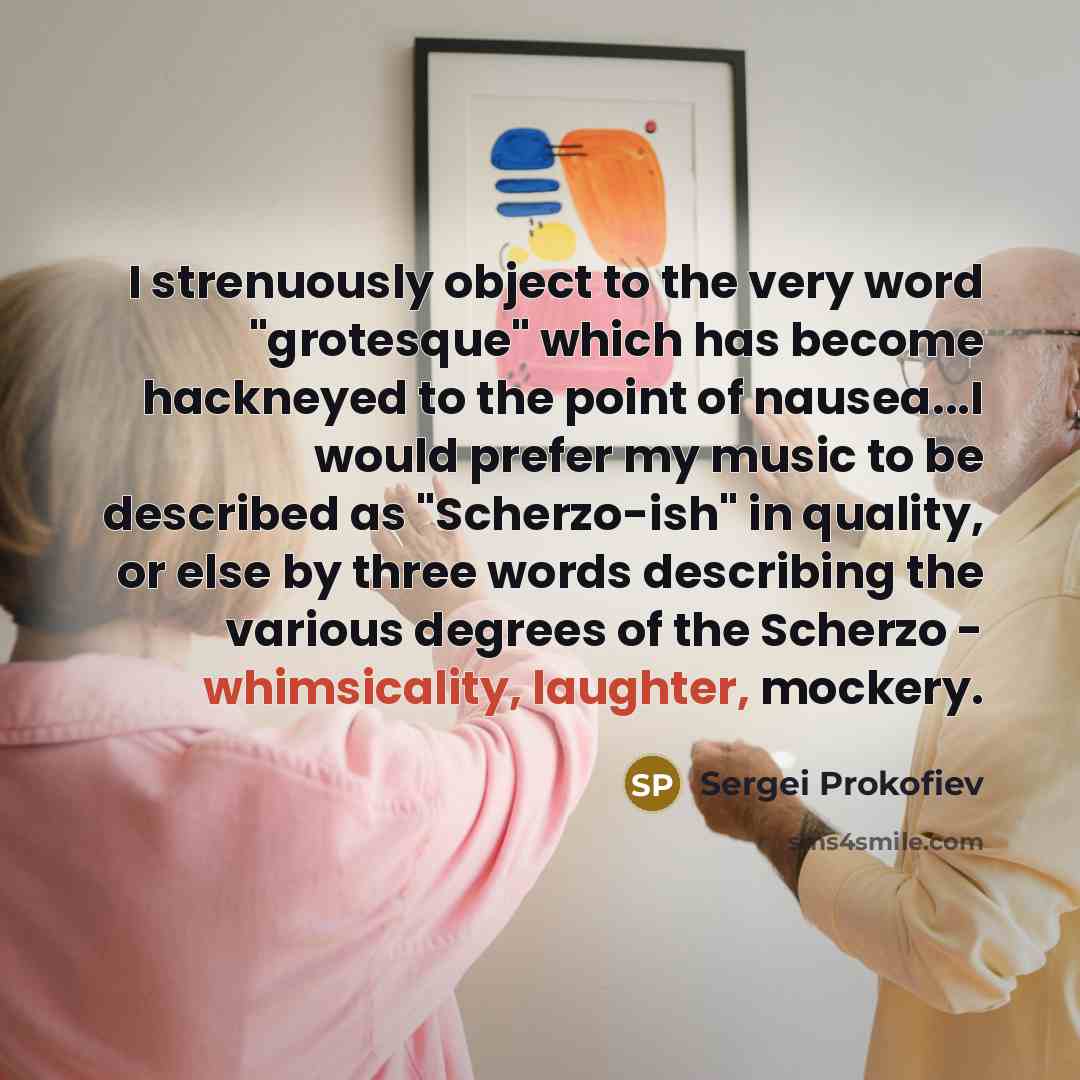“I strenuously object to the very word "grotesque" which has become hackneyed to the point of nausea...I would prefer my music to be described as "Scherzo-ish" in quality, or else by three words describing the various degrees of the Scherzo - whimsicality, laughter, mockery.” quote by Sergei Prokofiev