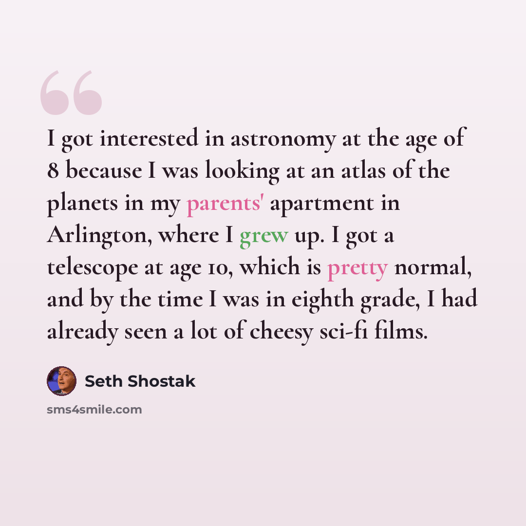“I got interested in astronomy at the age of 8 because I was looking at an atlas of the planets in my parents' apartment in Arlington, where I grew up. I got a telescope at age 10, which is pretty normal, and by the time I was in eighth grade, I had already seen a lot of cheesy sci-fi films.” quote by Seth Shostak