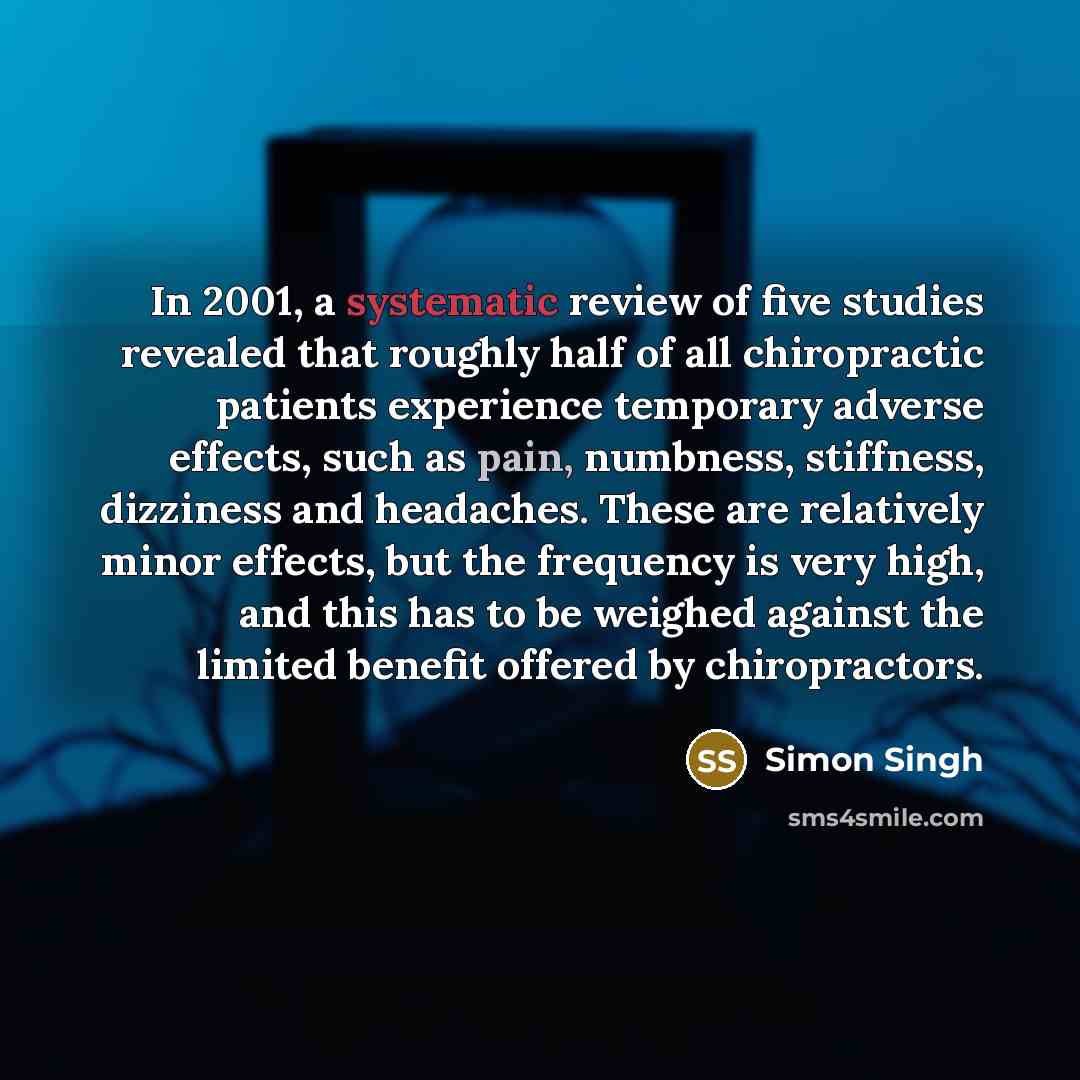 “In 2001, a systematic review of five studies revealed that roughly half of all chiropractic patients experience temporary adverse effects, such as pain, numbness, stiffness, dizziness and headaches. These are relatively minor effects, but the frequency is very high, and this has to be weighed…” quote by Simon Singh