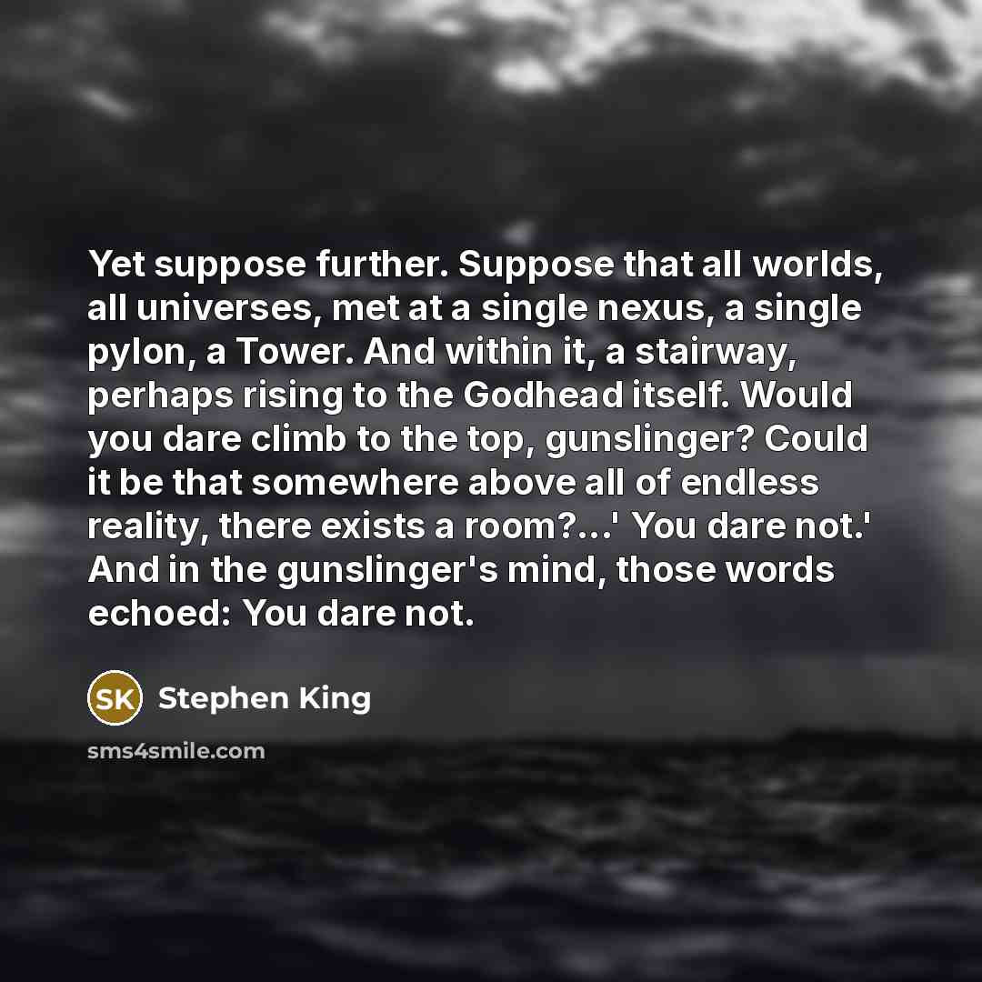“Yet suppose further. Suppose that all worlds, all universes, met at a single nexus, a single pylon, a Tower. And within it, a stairway, perhaps rising to the Godhead itself. Would you dare climb to the top, gunslinger? Could it be that somewhere above all of endless reality, there exists a…” quote by Stephen King