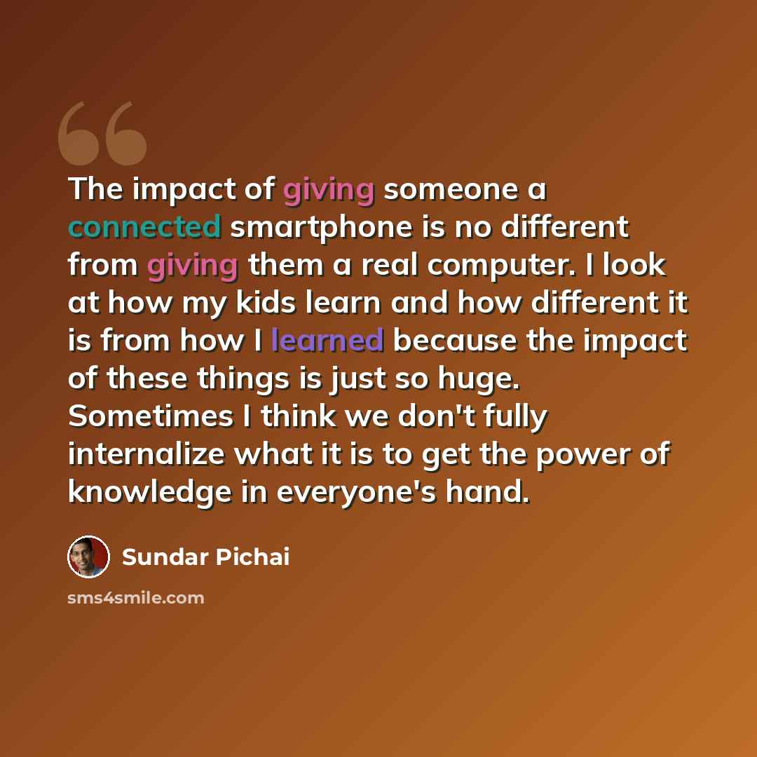 “The impact of giving someone a connected smartphone is no different from giving them a real computer. I look at how my kids learn and how different it is from how I learned because the impact of these things is just so huge. Sometimes I think we don't fully internalize what it is to get the power…” quote by Sundar Pichai