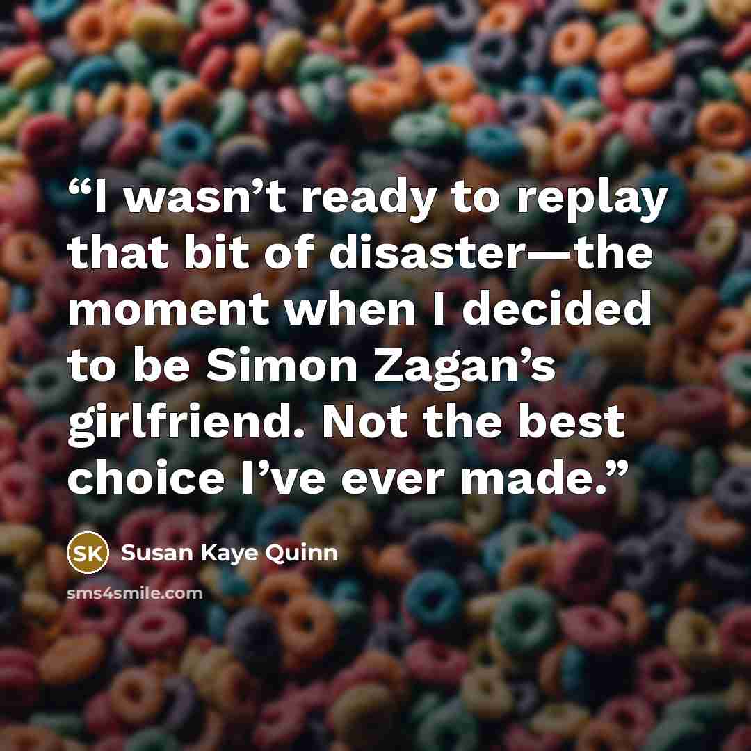 “I wasn’t ready to replay that bit of disaster—the moment when I decided to be Simon Zagan’s girlfriend. Not the best choice I’ve ever made.” quote by Susan Kaye Quinn