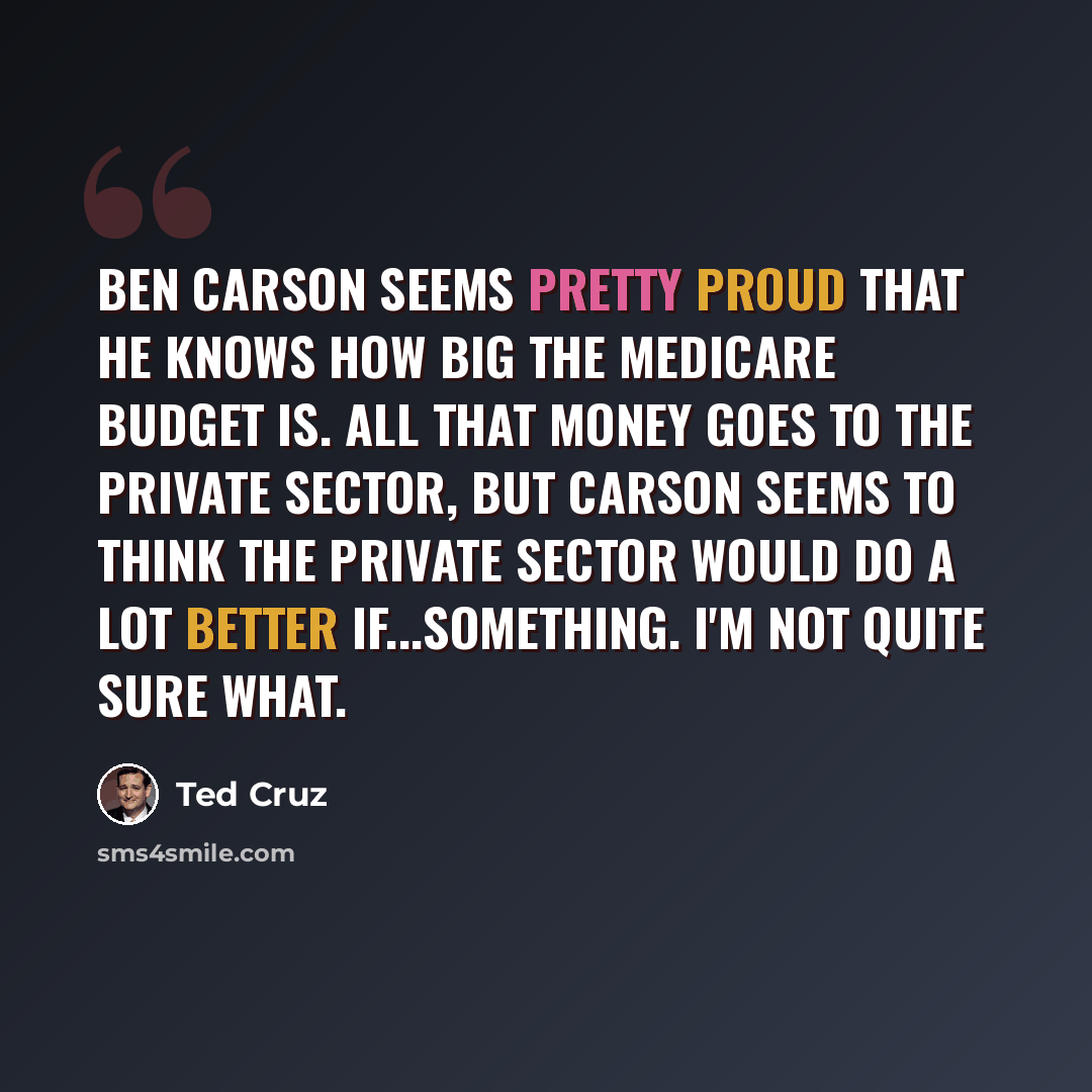 “Ben Carson seems pretty proud that he knows how big the Medicare budget is. All that money goes to the private sector, but Carson seems to think the private sector would do a lot better if...something. I'm not quite sure what.” quote by Ted Cruz