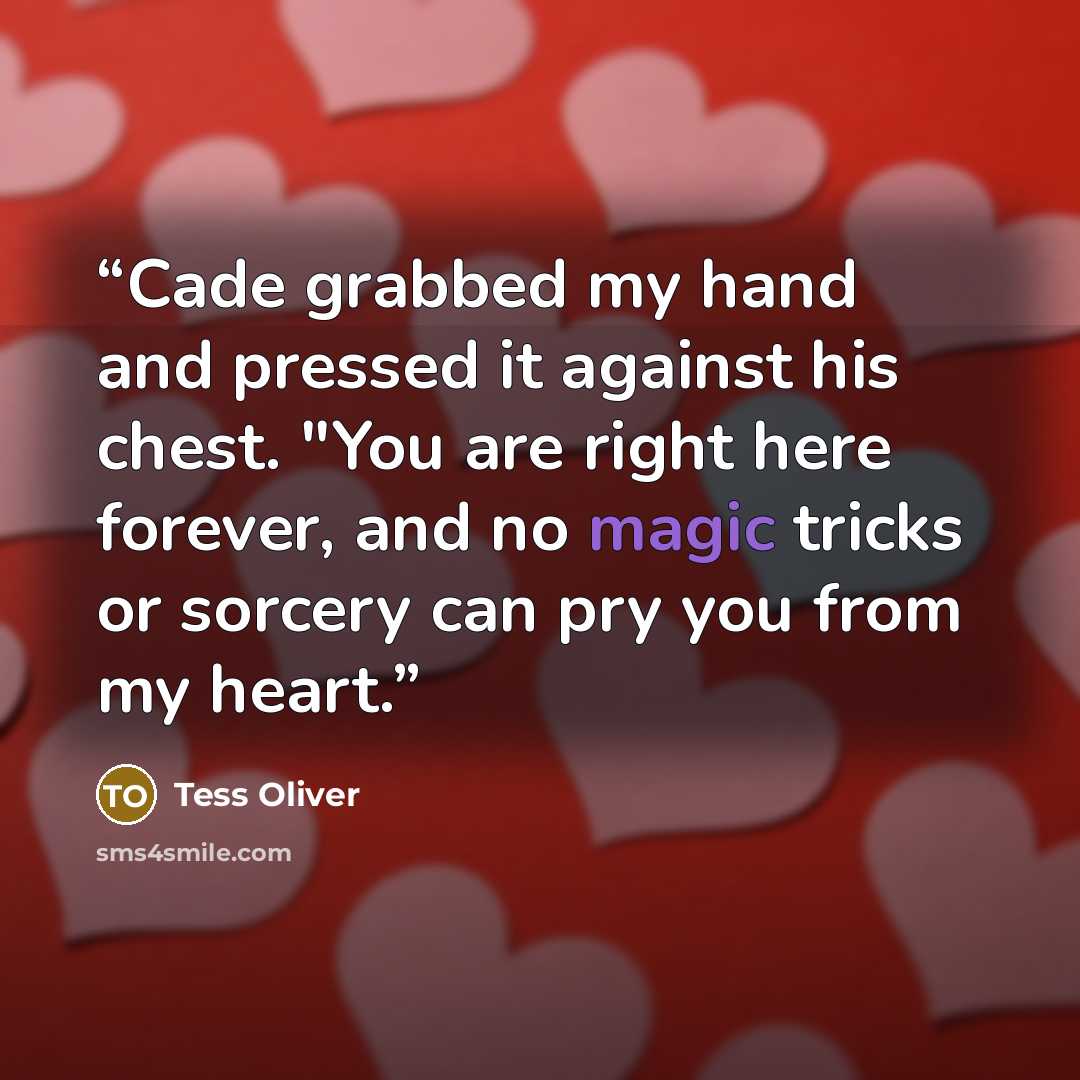 “Cade grabbed my hand and pressed it against his chest. "You are right here forever, and no magic tricks or sorcery can pry you from my heart.” quote by Tess Oliver