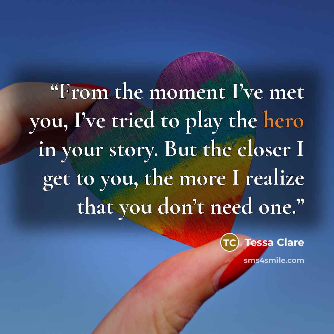 “From the moment I’ve met you, I’ve tried to play the hero in your story. But the closer I get to you, the more I realize that you don’t need one.” quote by Tessa Clare