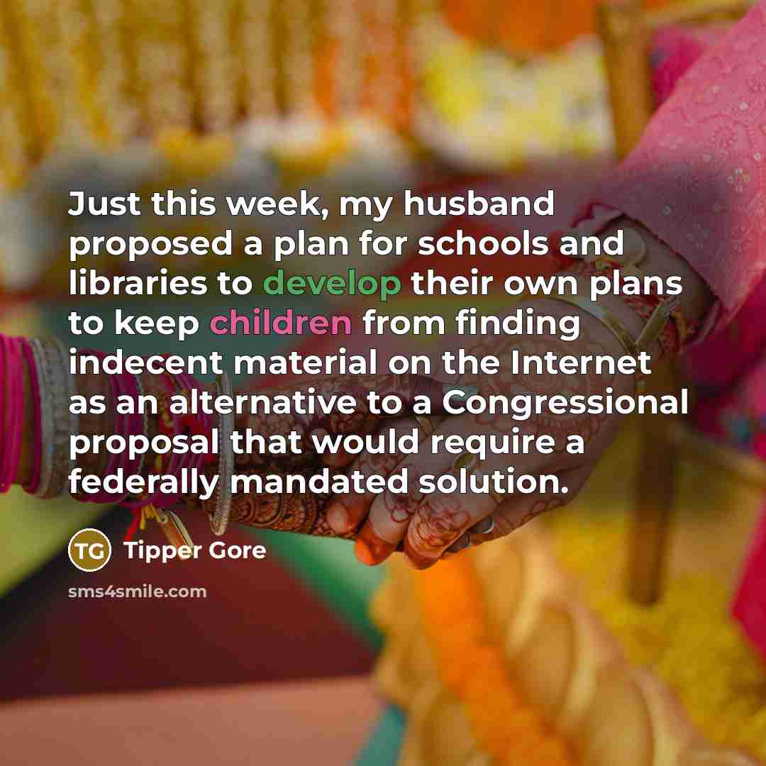 “Just this week, my husband proposed a plan for schools and libraries to develop their own plans to keep children from finding indecent material on the Internet as an alternative to a Congressional proposal that would require a federally mandated solution.” quote by Tipper Gore