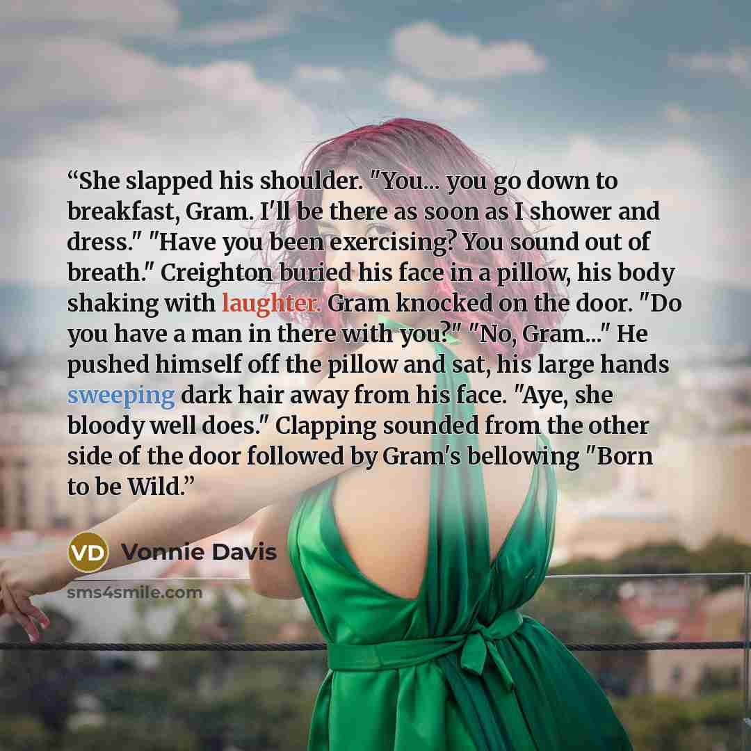 “She slapped his shoulder. "You... you go down to breakfast, Gram. I'll be there as soon as I shower and dress." "Have you been exercising? You sound out of breath." Creighton buried his face in a pillow, his body shaking with laughter. Gram knocked on the door. "Do you have a man in there with…” quote by Vonnie Davis