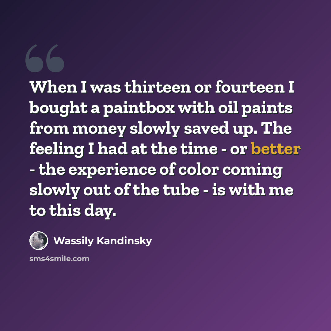 “When I was thirteen or fourteen I bought a paintbox with oil paints from money slowly saved up. The feeling I had at the time - or better - the experience of color coming slowly out of the tube - is with me to this day.” quote by Wassily Kandinsky