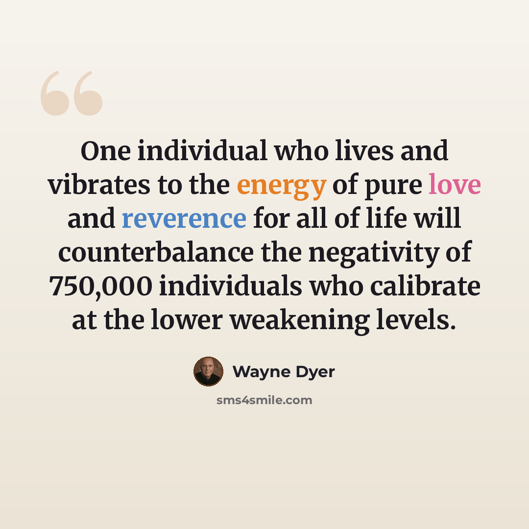 “One individual who lives and vibrates to the energy of pure love and reverence for all of life will counterbalance the negativity of 750,000 individuals who calibrate at the lower weakening levels.” quote by Wayne Dyer