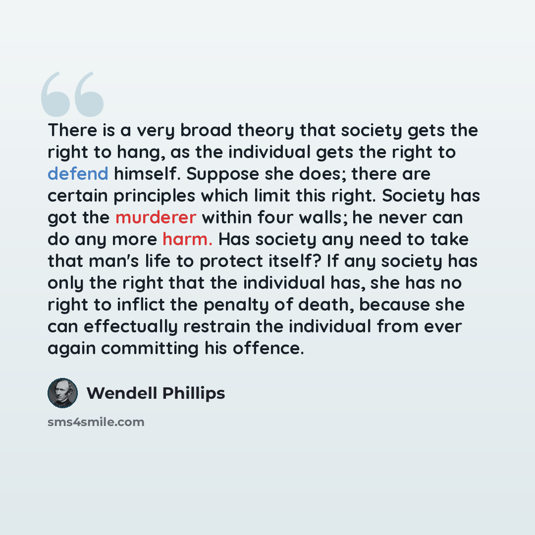 “There is a very broad theory that society gets the right to hang, as the individual gets the right to defend himself. Suppose she does; there are certain principles which limit this right. Society has got the murderer within four walls; he never can do any more harm. Has society any need to take…” quote by Wendell Phillips