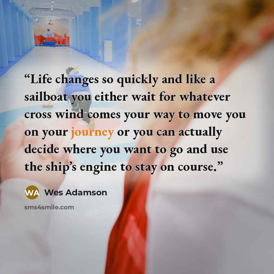 “Life changes so quickly and like a sailboat you either wait for whatever cross wind comes your way to move you on your journey or you can actually decide where you want to go and use the ship’s engine to stay on course.” quote by Wes Adamson