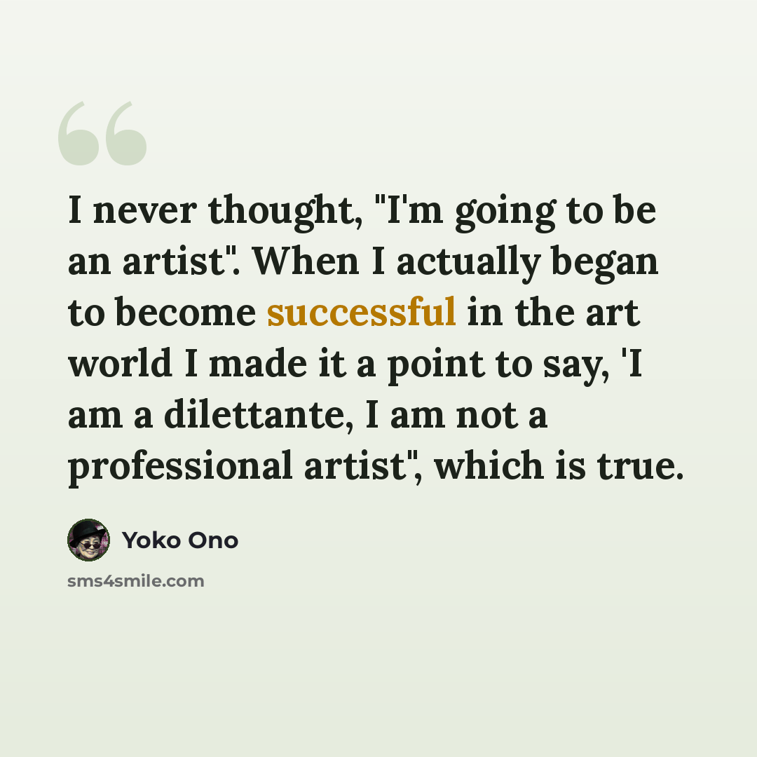 “I never thought, "I'm going to be an artist". When I actually began to become successful in the art world I made it a point to say, 'I am a dilettante, I am not a professional artist", which is true.” quote by Yoko Ono