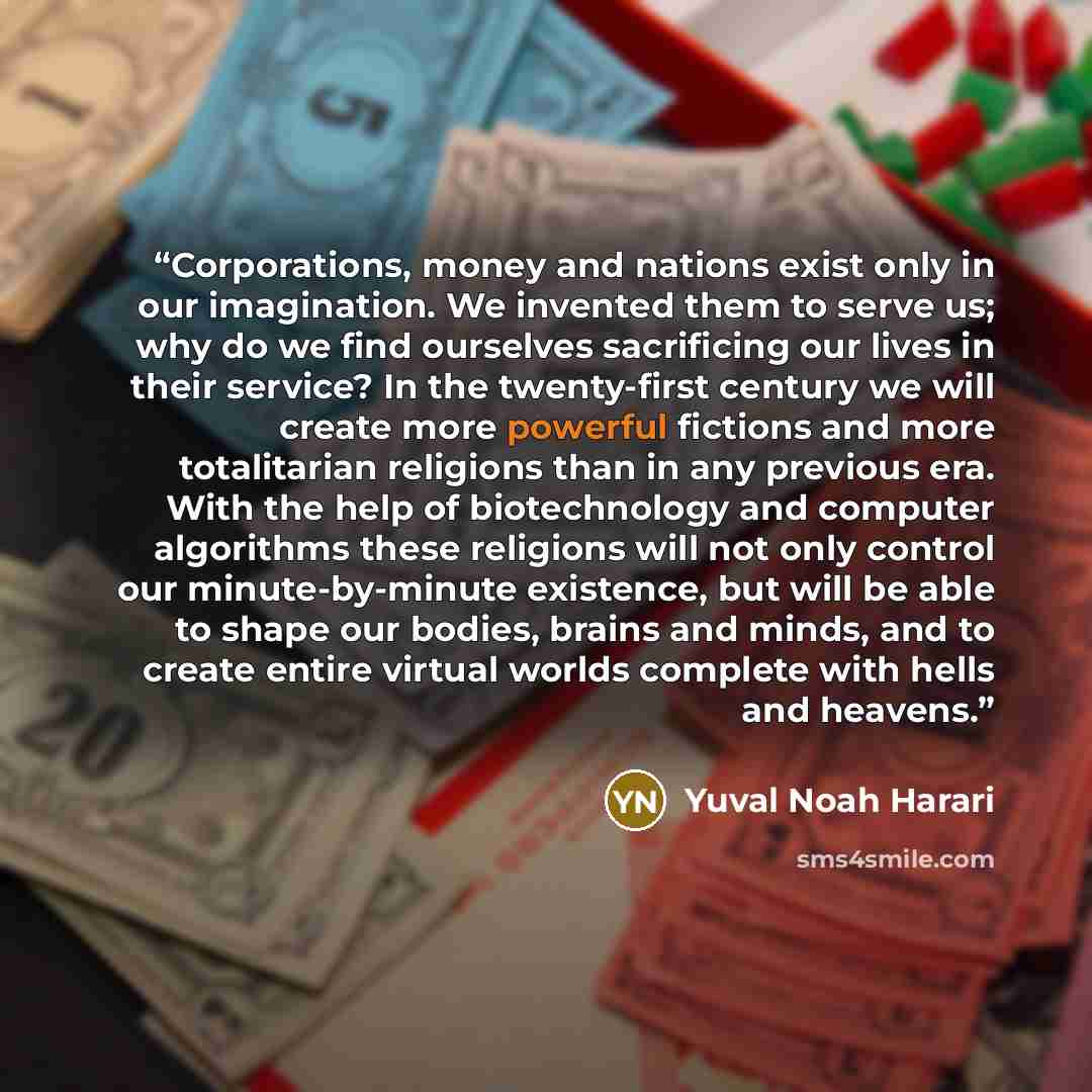 “Corporations, money and nations exist only in our imagination. We invented them to serve us; why do we find ourselves sacrificing our lives in their service? In the twenty-first century we will create more powerful fictions and more totalitarian religions than in any previous era. With the help of…” quote by Yuval Noah Harari