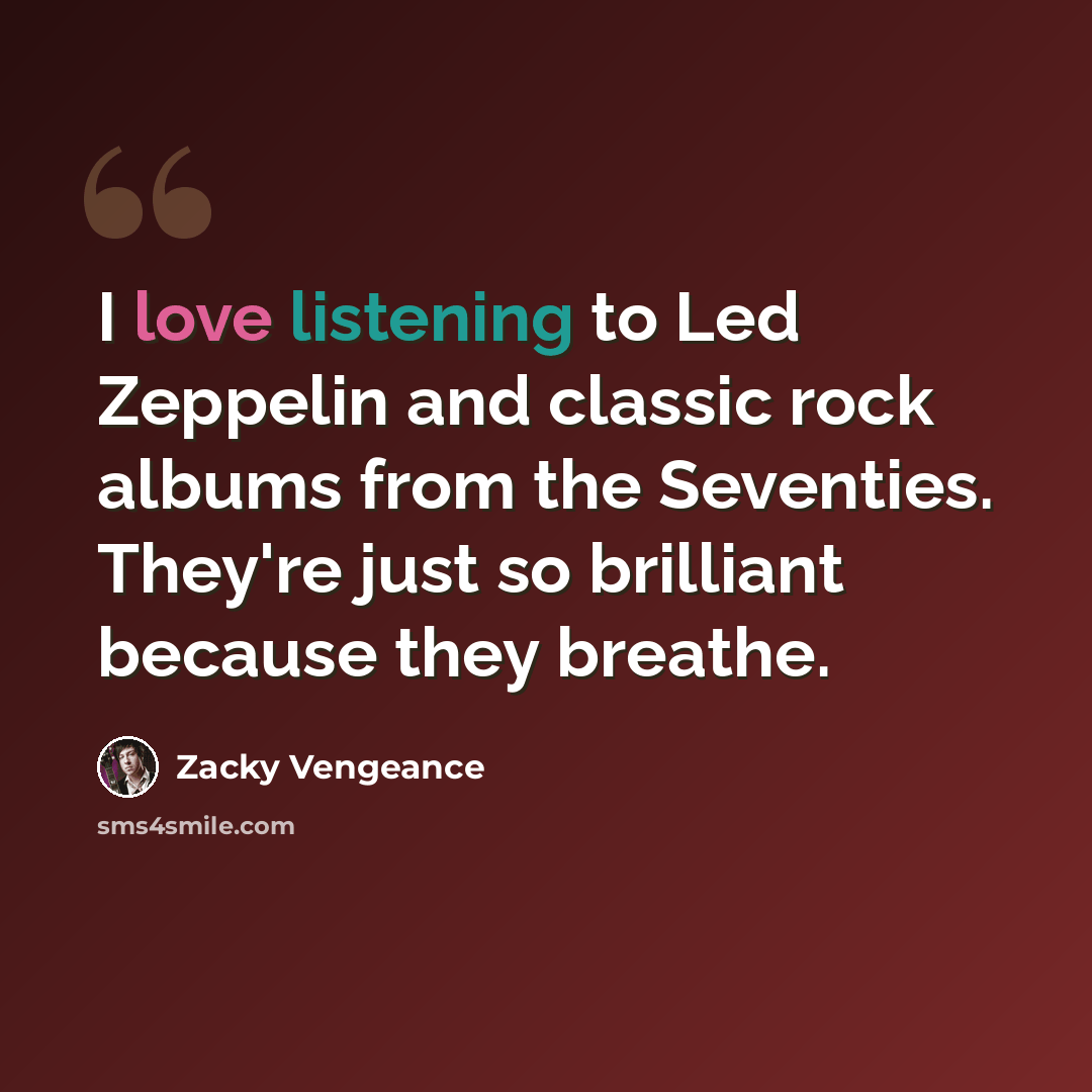 “I love listening to Led Zeppelin and classic rock albums from the Seventies. They're just so brilliant because they breathe.” quote by Zacky Vengeance