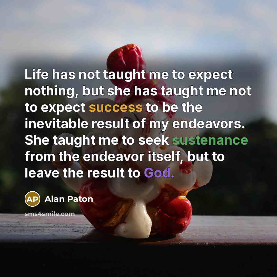 “Life has not taught me to expect nothing, but she has taught me not to expect success to be the inevitable result of my endeavors. She taught me to seek sustenance from the endeavor itself, but to leave the result to God.” quote by Alan Paton