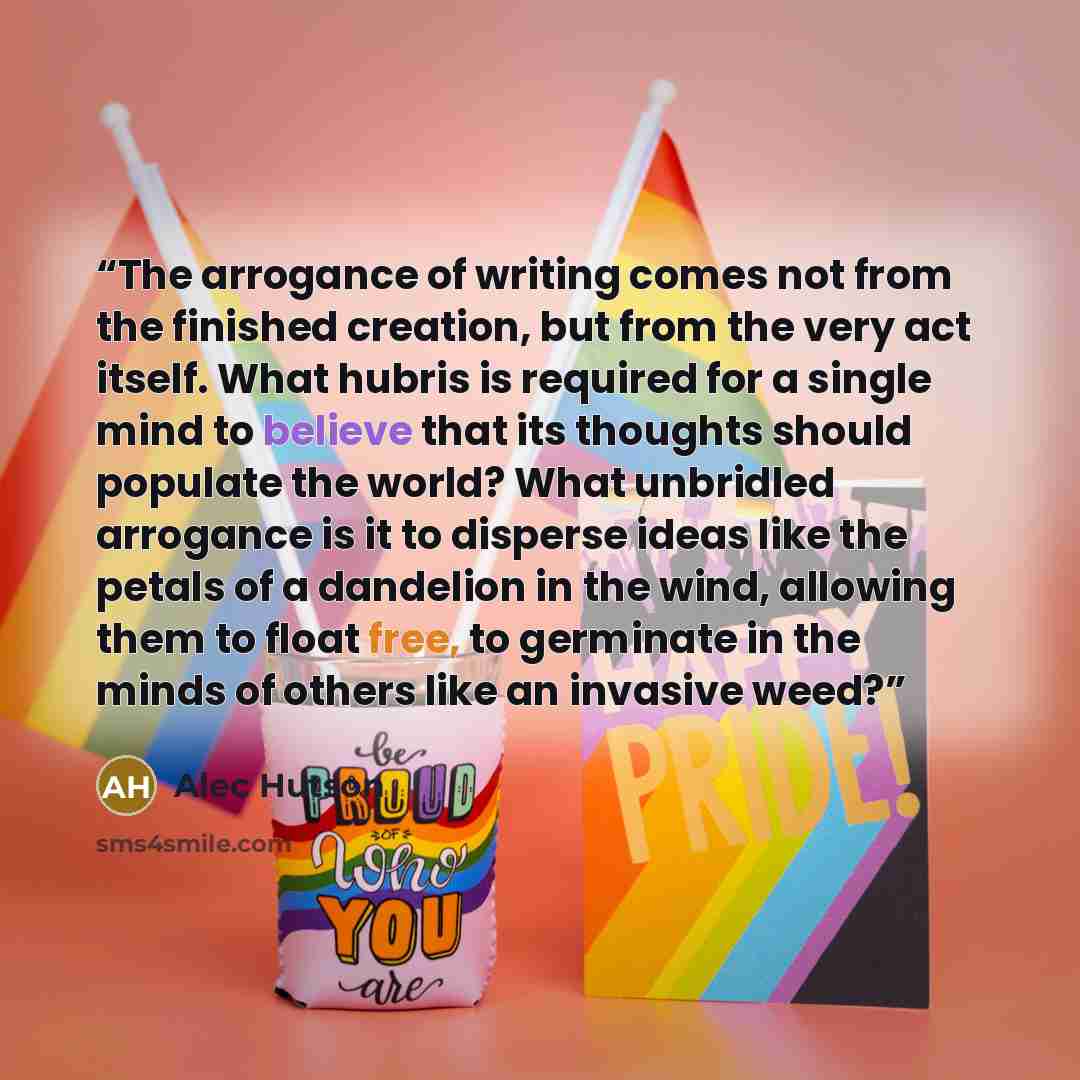 “The arrogance of writing comes not from the finished creation, but from the very act itself. What hubris is required for a single mind to believe that its thoughts should populate the world? What unbridled arrogance is it to disperse ideas like the petals of a dandelion in the wind, allowing them…” quote by Alec Hutson