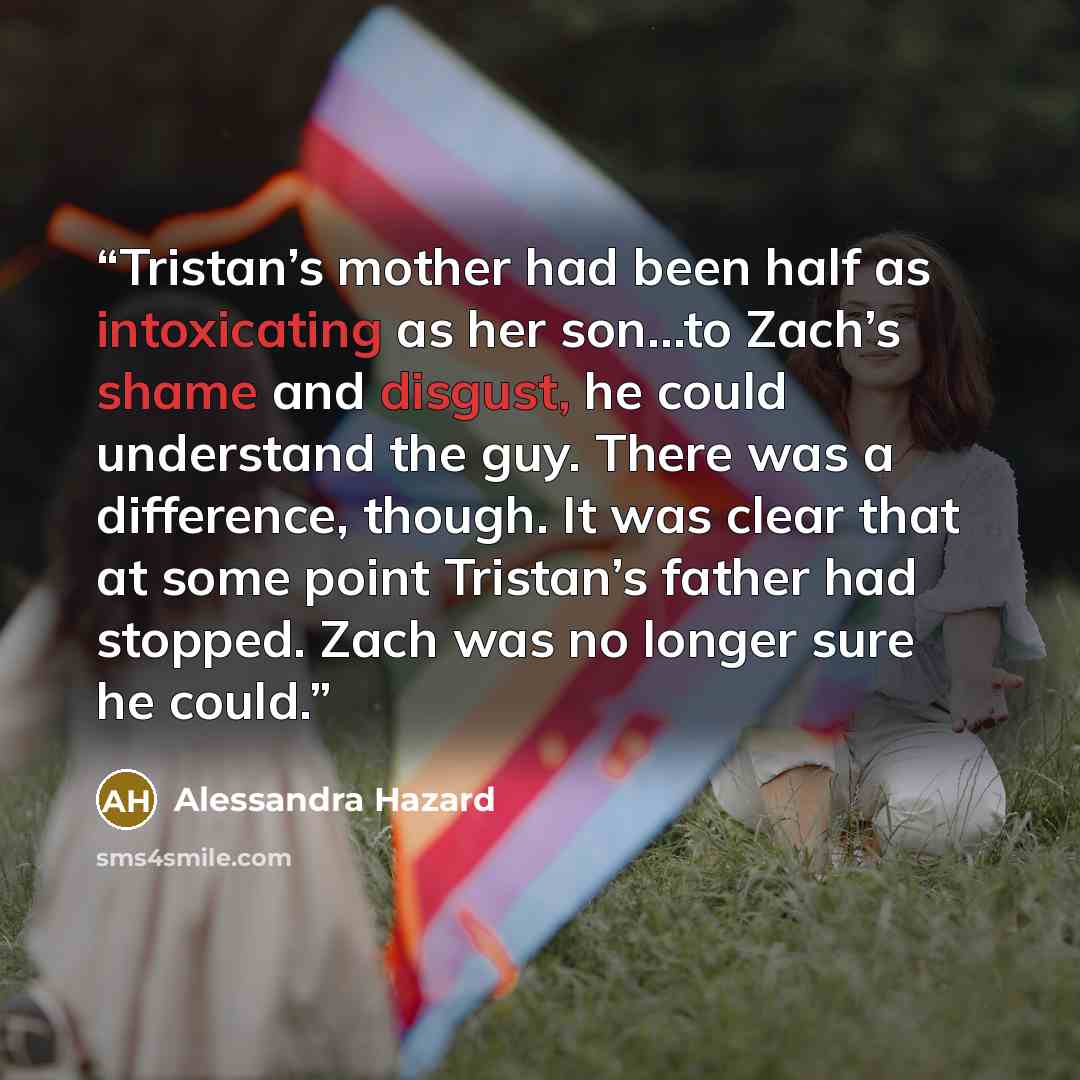 “Tristan’s mother had been half as intoxicating as her son…to Zach’s shame and disgust, he could understand the guy. There was a difference, though. It was clear that at some point Tristan’s father had stopped. Zach was no longer sure he could.” quote by Alessandra Hazard