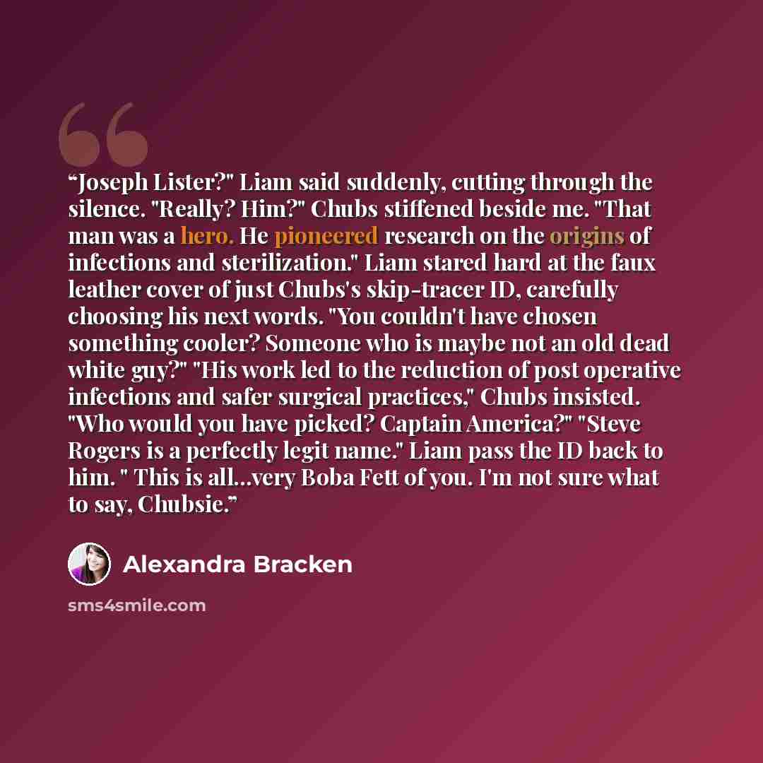 “Joseph Lister?" Liam said suddenly, cutting through the silence. "Really? Him?" Chubs stiffened beside me. "That man was a hero. He pioneered research on the origins of infections and sterilization." Liam stared hard at the faux leather cover of just Chubs's skip-tracer ID, carefully choosing his…” quote by Alexandra Bracken