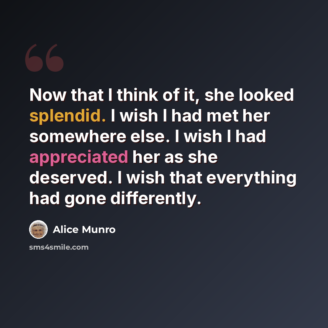 “Now that I think of it, she looked splendid. I wish I had met her somewhere else. I wish I had appreciated her as she deserved. I wish that everything had gone differently.” quote by Alice Munro