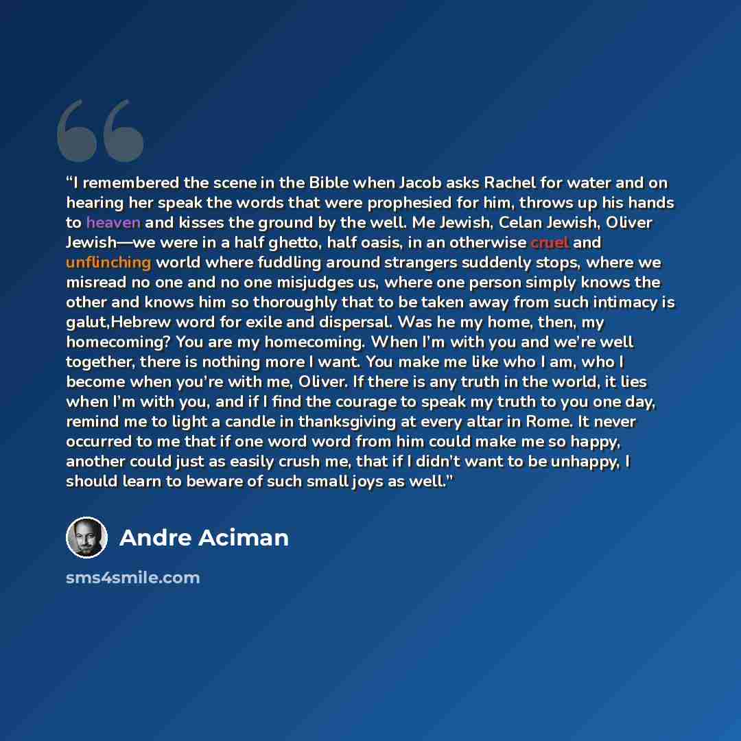 “I remembered the scene in the Bible when Jacob asks Rachel for water and on hearing her speak the words that were prophesied for him, throws up his hands to heaven and kisses the ground by the well. Me Jewish, Celan Jewish, Oliver Jewish—we were in a half ghetto, half oasis, in an otherwise cruel…” quote by André Aciman