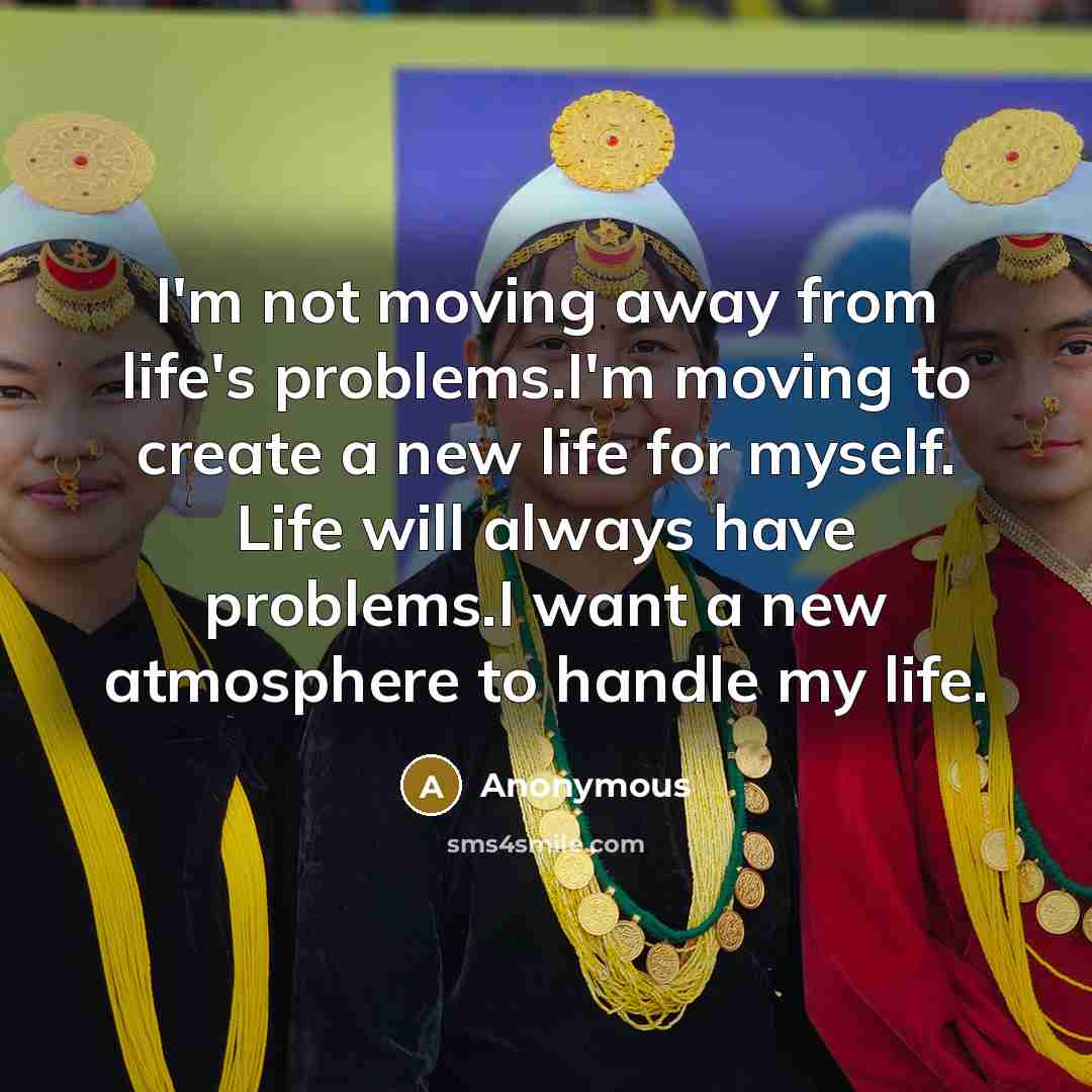 “I'm not moving away from life's problems.I'm moving to create a new life for myself. Life will always have problems.I want a new atmosphere to handle my life.” quote by Anonymous