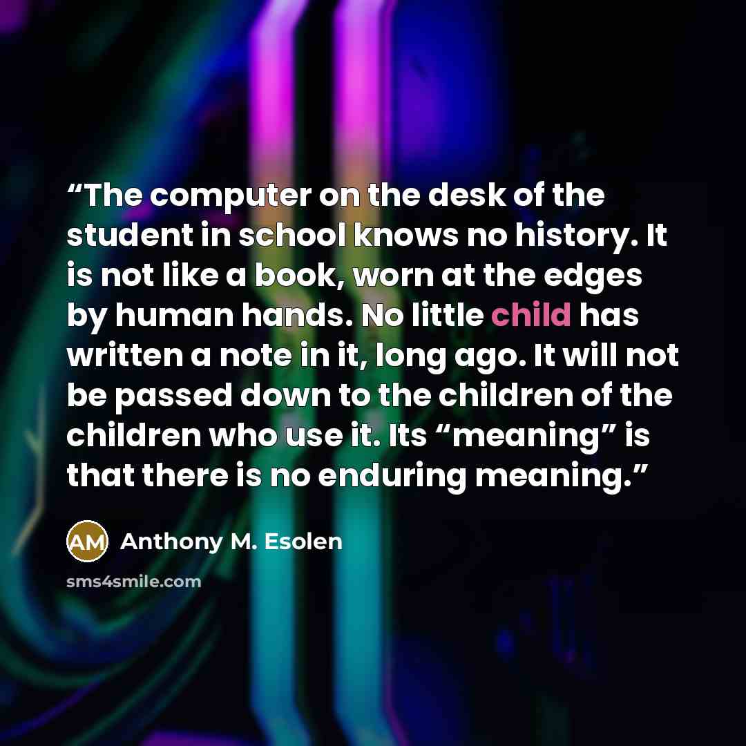 “The computer on the desk of the student in school knows no history. It is not like a book, worn at the edges by human hands. No little child has written a note in it, long ago. It will not be passed down to the children of the children who use it. Its “meaning” is that there is no enduring meaning.” quote by Anthony M. Esolen