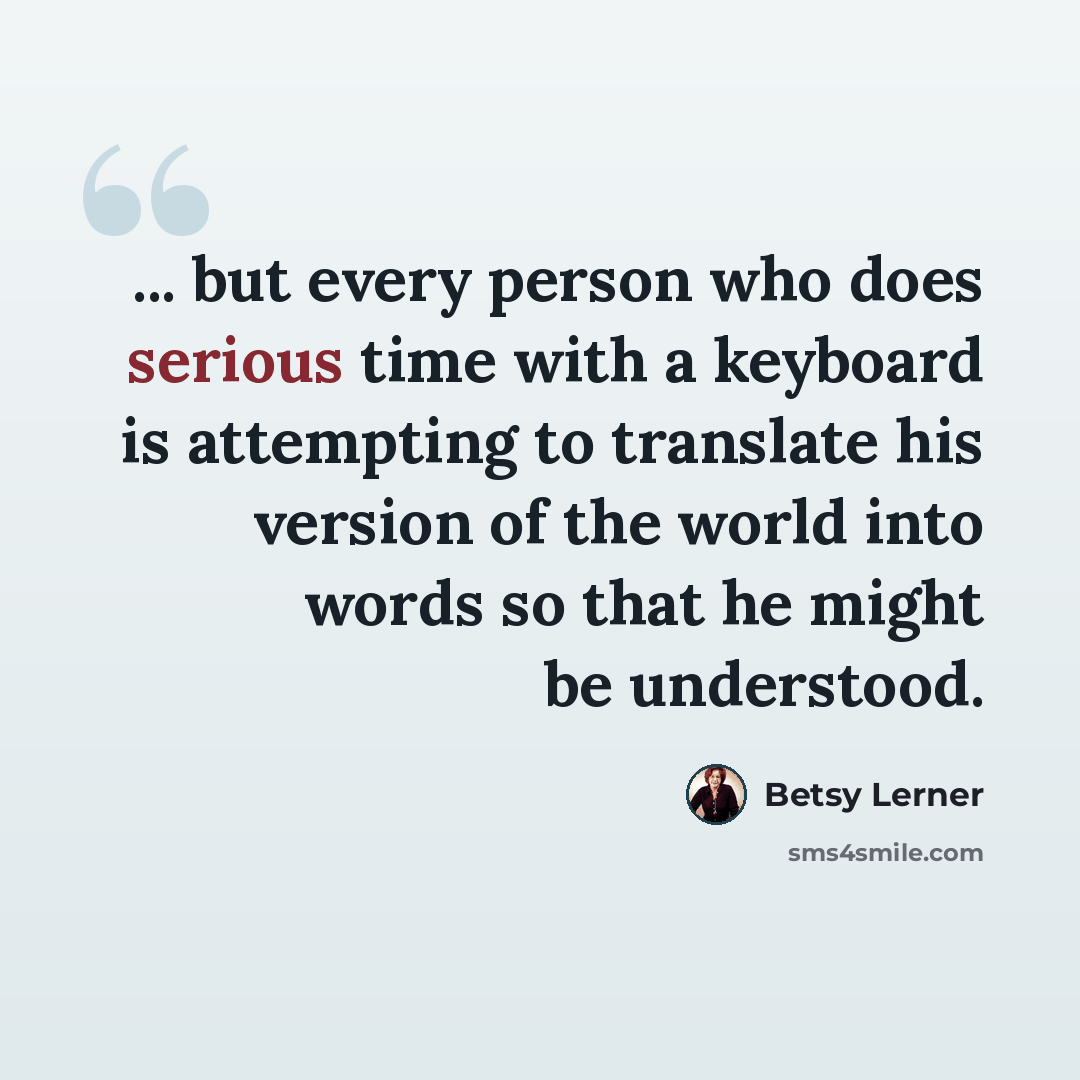 “... but every person who does serious time with a keyboard is attempting to translate his version of the world into words so that he might be understood.” quote by Betsy Lerner