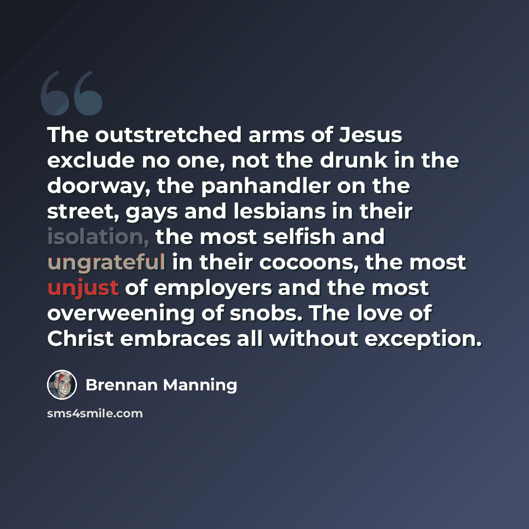 “The outstretched arms of Jesus exclude no one, not the drunk in the doorway, the panhandler on the street, gays and lesbians in their isolation, the most selfish and ungrateful in their cocoons, the most unjust of employers and the most overweening of snobs. The love of Christ embraces all without…” quote by Brennan Manning