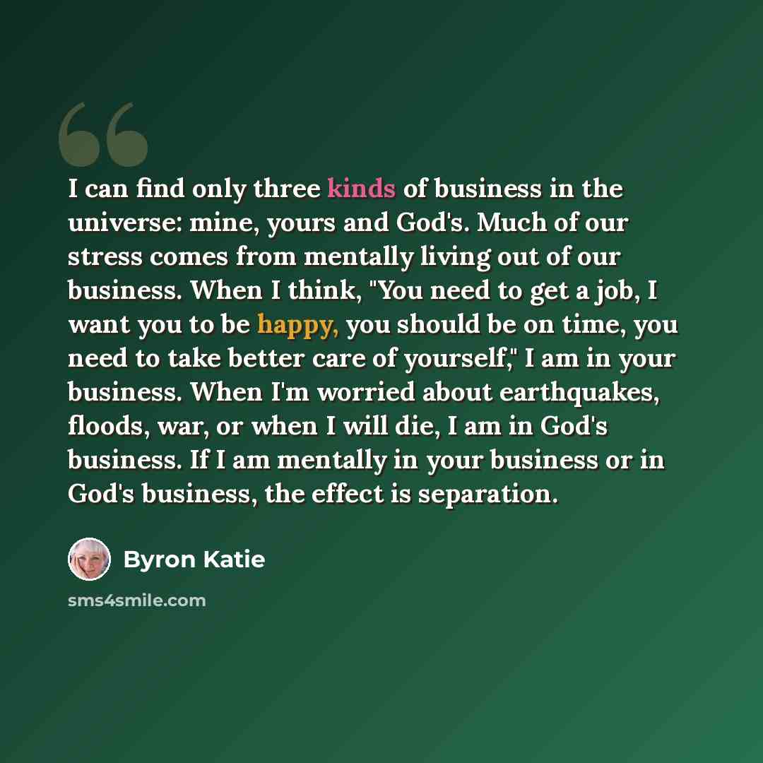 “I can find only three kinds of business in the universe: mine, yours and God's. Much of our stress comes from mentally living out of our business. When I think, "You need to get a job, I want you to be happy, you should be on time, you need to take better care of yourself," I am in your business…” quote by Byron Katie