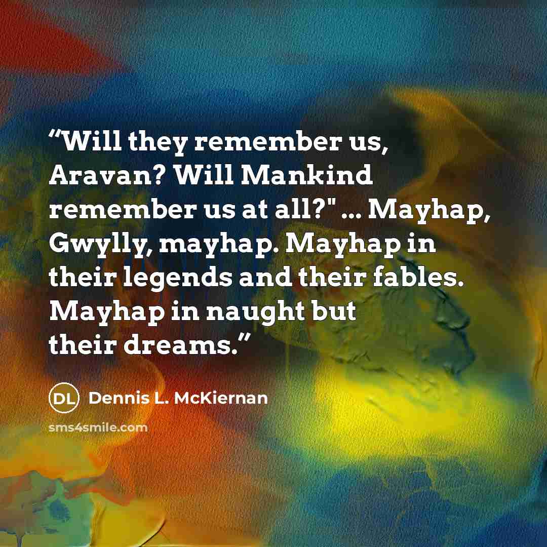 “Will they remember us, Aravan? Will Mankind remember us at all?" ... Mayhap, Gwylly, mayhap. Mayhap in their legends and their fables. Mayhap in naught but their dreams.” quote by Dennis L. McKiernan