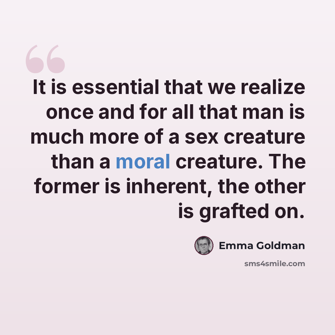 “It is essential that we realize once and for all that man is much more of a sex creature than a moral creature. The former is inherent, the other is grafted on.” quote by Emma Goldman