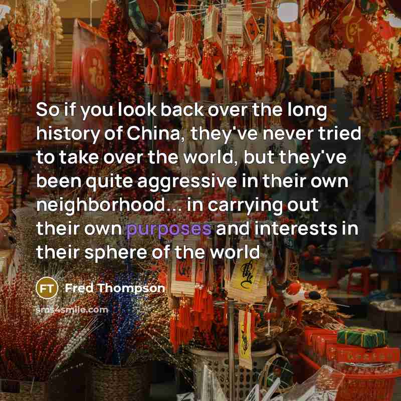 “So if you look back over the long history of China, they've never tried to take over the world, but they've been quite aggressive in their own neighborhood... in carrying out their own purposes and interests in their sphere of the world” quote by Fred Thompson