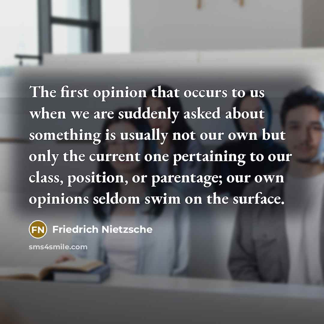 “The first opinion that occurs to us when we are suddenly asked about something is usually not our own but only the current one pertaining to our class, position, or parentage; our own opinions seldom swim on the surface.” quote by Friedrich Nietzsche