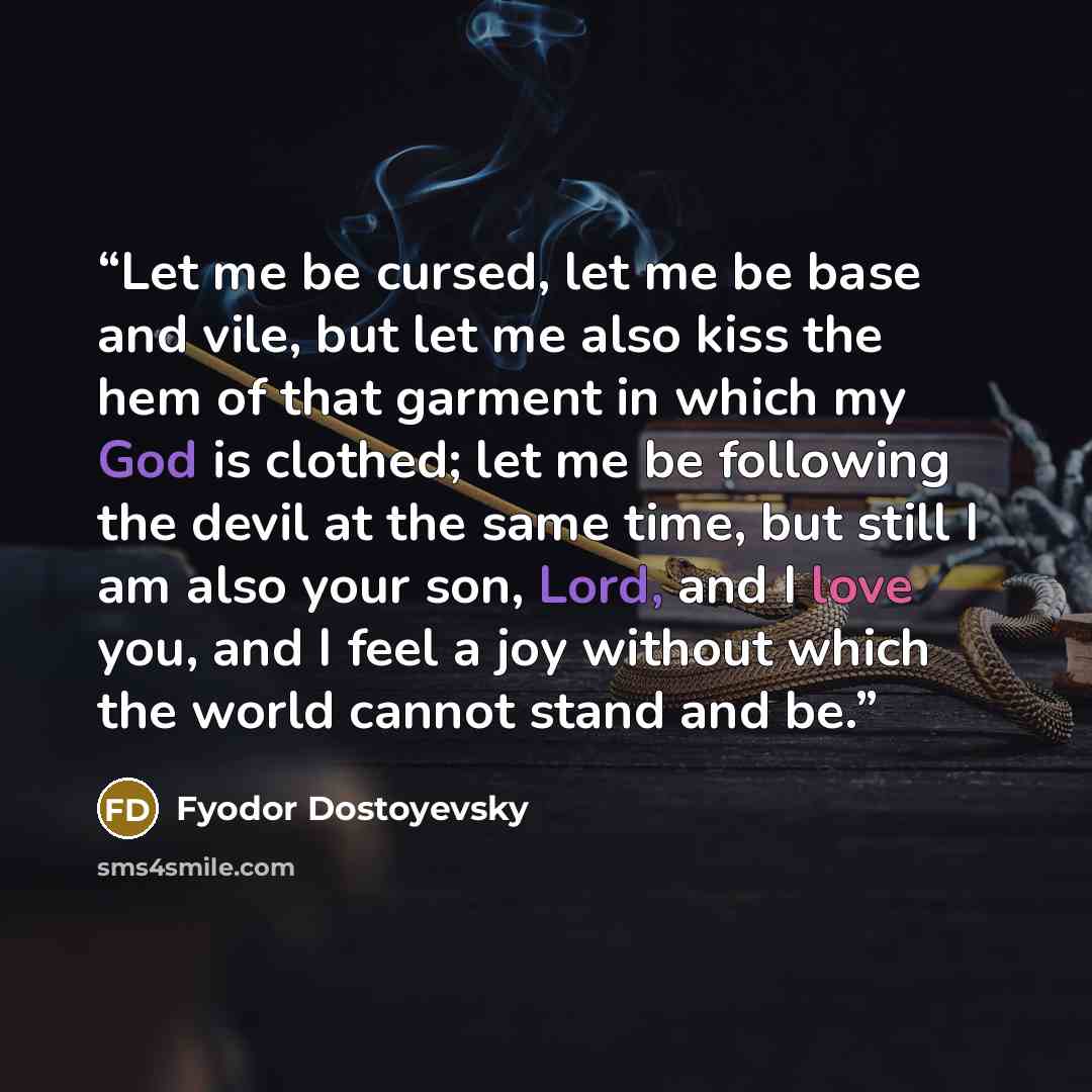 “Let me be cursed, let me be base and vile, but let me also kiss the hem of that garment in which my God is clothed; let me be following the devil at the same time, but still I am also your son, Lord, and I love you, and I feel a joy without which the world cannot stand and be.” quote by Fyodor Dostoyevsky