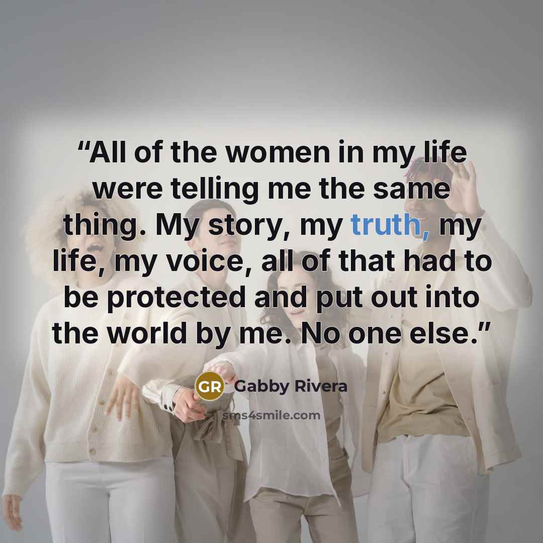 “All of the women in my life were telling me the same thing. My story, my truth, my life, my voice, all of that had to be protected and put out into the world by me. No one else.” quote by Gabby Rivera
