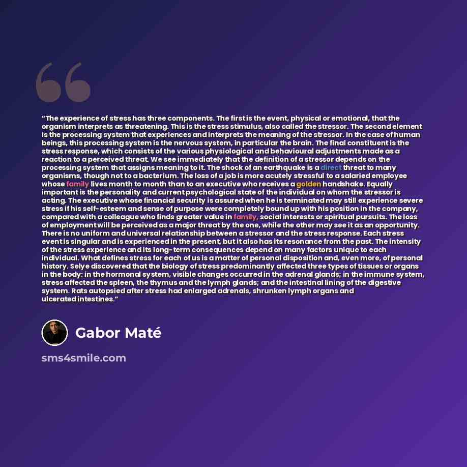 “The experience of stress has three components. The first is the event, physical or emotional, that the organism interprets as threatening. This is the stress stimulus, also called the stressor. The second element is the processing system that experiences and interprets the meaning of the stressor…” quote by Gabor Maté