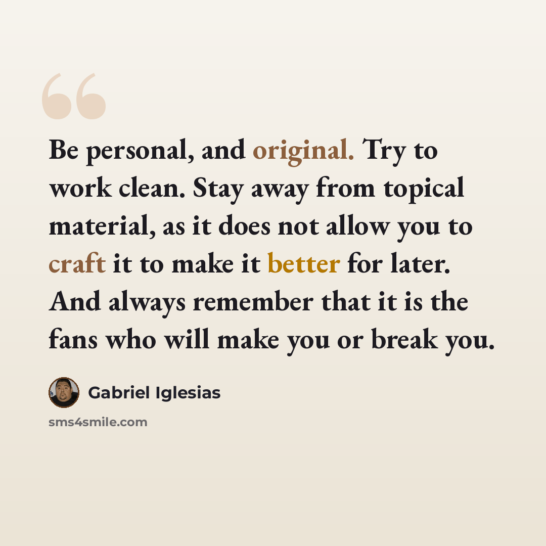 “Be personal, and original. Try to work clean. Stay away from topical material, as it does not allow you to craft it to make it better for later. And always remember that it is the fans who will make you or break you.” quote by Gabriel Iglesias