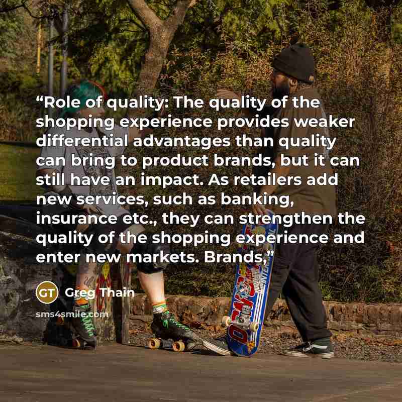 “Role of quality: The quality of the shopping experience provides weaker differential advantages than quality can bring to product brands, but it can still have an impact. As retailers add new services, such as banking, insurance etc., they can strengthen the quality of the shopping experience and…” quote by Greg Thain