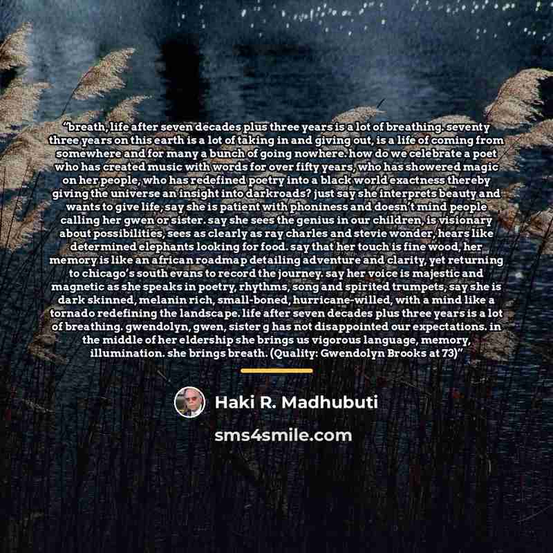 “breath, life after seven decades plus three years is a lot of breathing. seventy three years on this earth is a lot of taking in and giving out, is a life of coming from somewhere and for many a bunch of going nowhere. how do we celebrate a poet who has created music with words for over fifty…” quote by Haki R. Madhubuti