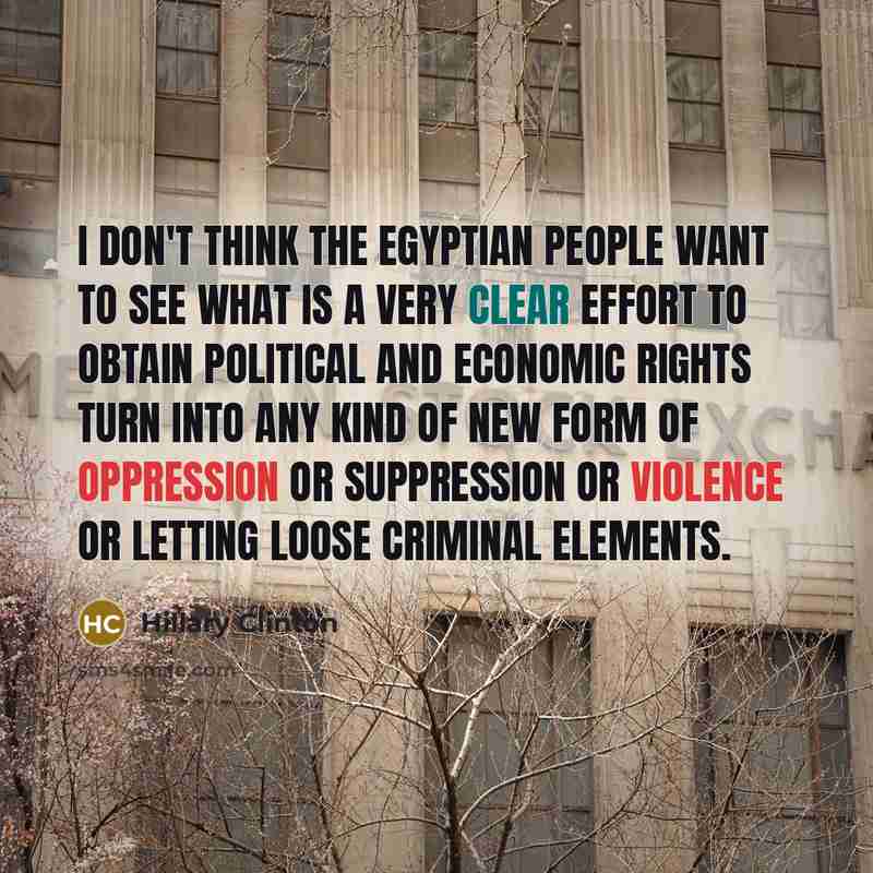 “I don't think the Egyptian people want to see what is a very clear effort to obtain political and economic rights turn into any kind of new form of oppression or suppression or violence or letting loose criminal elements.” quote by Hillary Clinton