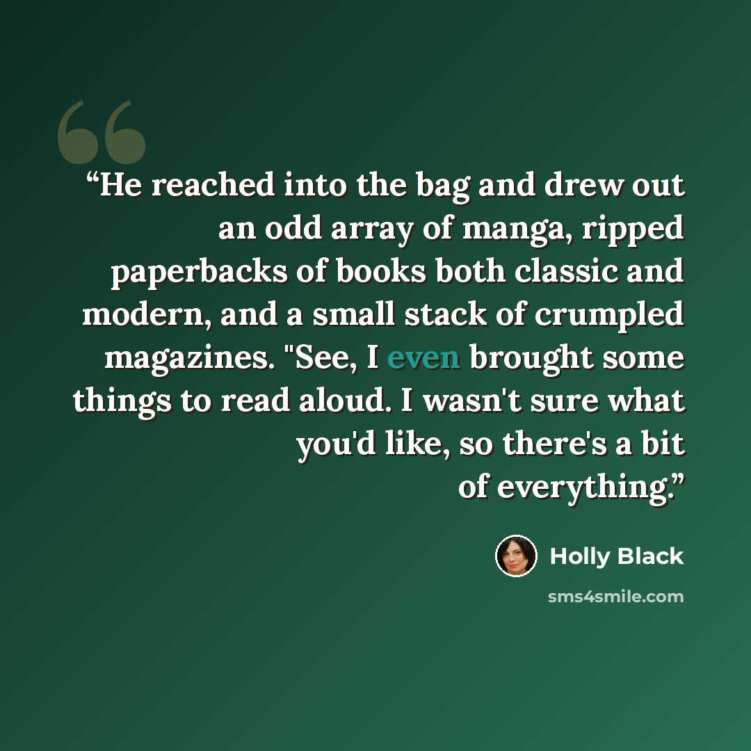 “He reached into the bag and drew out an odd array of manga, ripped paperbacks of books both classic and modern, and a small stack of crumpled magazines. "See, I even brought some things to read aloud. I wasn't sure what you'd like, so there's a bit of everything.” quote by Holly Black