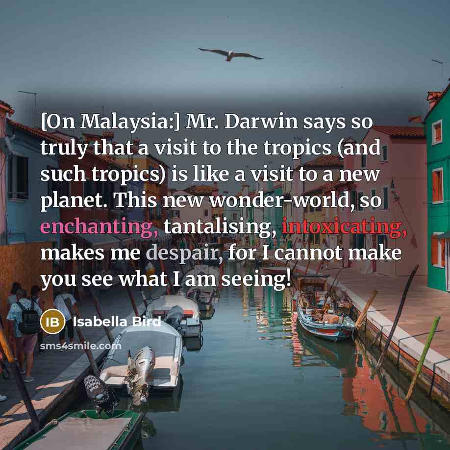 “[On Malaysia:] Mr. Darwin says so truly that a visit to the tropics (and such tropics) is like a visit to a new planet. This new wonder-world, so enchanting, tantalising, intoxicating, makes me despair, for I cannot make you see what I am seeing!” quote by Isabella Bird