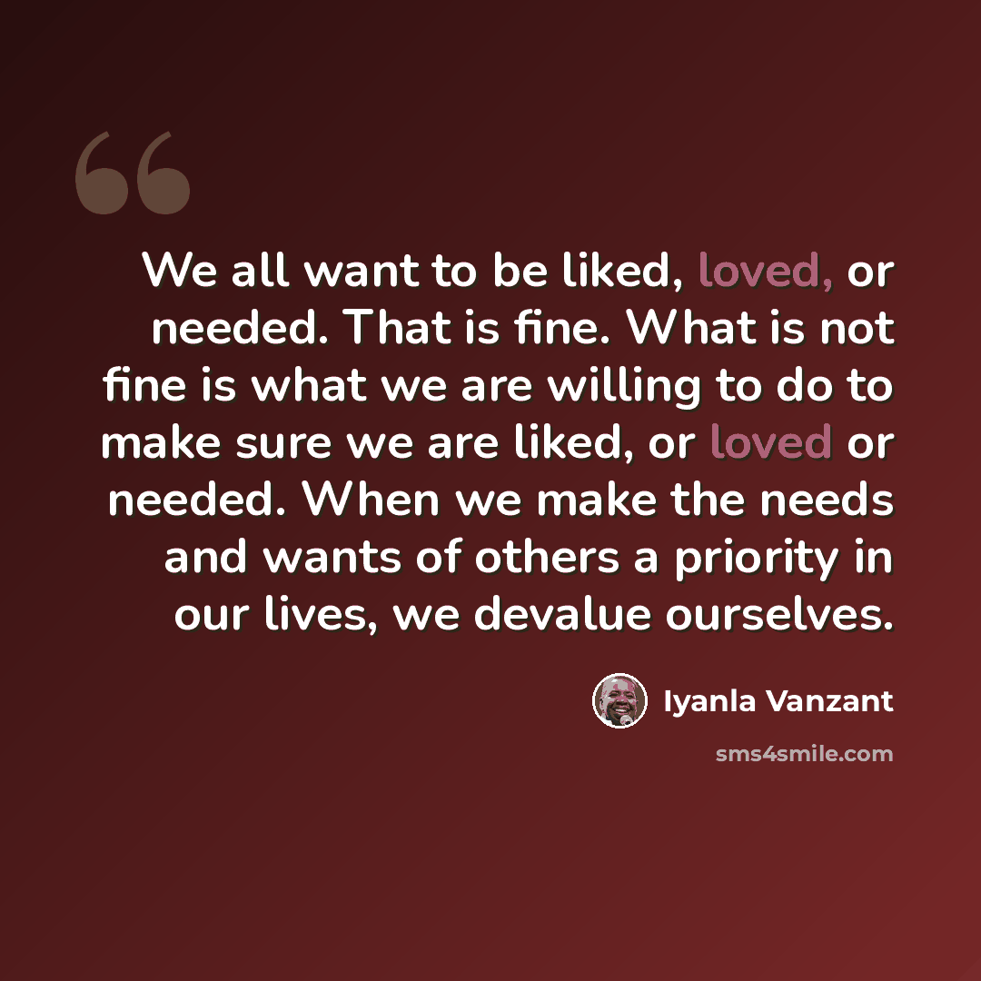 “We all want to be liked, loved, or needed. That is fine. What is not fine is what we are willing to do to make sure we are liked, or loved or needed. When we make the needs and wants of others a priority in our lives, we devalue ourselves.” quote by Iyanla Vanzant