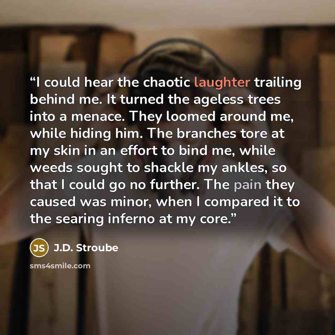 “I could hear the chaotic laughter trailing behind me. It turned the ageless trees into a menace. They loomed around me, while hiding him. The branches tore at my skin in an effort to bind me, while weeds sought to shackle my ankles, so that I could go no further. The pain they caused was minor…” quote by J.D. Stroube