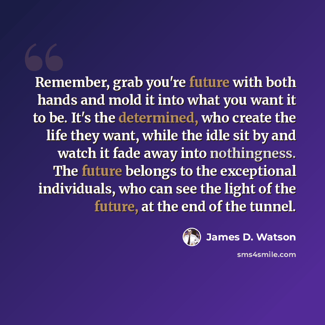 “Remember, grab you're future with both hands and mold it into what you want it to be. It's the determined, who create the life they want, while the idle sit by and watch it fade away into nothingness. The future belongs to the exceptional individuals, who can see the light of the future, at the…” quote by James D. Watson